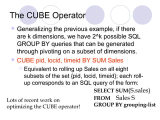 The CUBE Operator
 Generalizing the previous example, if there
are k dimensions, we have 2^k possible SQL
GROUP BY queries that can be generated
through pivoting on a subset of dimensions.
 CUBE pid, locid, timeid BY SUM Sales
 Equivalent to rolling up Sales on all eight
subsets of the set {pid, locid, timeid}; each roll-
up corresponds to an SQL query of the form:
SELECT SUM(S.sales)
FROM Sales S
GROUP BY grouping-list
Lots of recent work on
optimizing the CUBE operator!
 