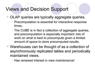 Views and Decision Support
 OLAP queries are typically aggregate queries.
 Precomputation is essential for interactive response
times.
 The CUBE is in fact a collection of aggregate queries,
and precomputation is especially important: lots of
work on what is best to precompute given a limited
amount of space to store precomputed results.
 Warehouses can be thought of as a collection of
asynchronously replicated tables and periodically
maintained views.
 Has renewed interest in view maintenance!
 