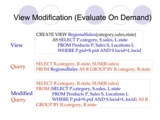 View Modification (Evaluate On Demand)
CREATE VIEW RegionalSales(category,sales,state)
AS SELECT P.category, S.sales, L.state
FROM Products P, Sales S, Locations L
WHERE P.pid=S.pid AND S.locid=L.locid
SELECT R.category, R.state, SUM(R.sales)
FROM RegionalSales AS R GROUP BY R.category, R.state
SELECT R.category, R.state, SUM(R.sales)
FROM (SELECT P.category, S.sales, L.state
FROM Products P, Sales S, Locations L
WHERE P.pid=S.pid AND S.locid=L.locid) AS R
GROUP BY R.category, R.state
View
Query
Modified
Query
 