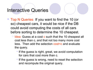 Interactive Queries
 Top N Queries: If you want to find the 10 (or
so) cheapest cars, it would be nice if the DB
could avoid computing the costs of all cars
before sorting to determine the 10 cheapest.
 Idea: Guess at a cost c such that the 10 cheapest all
cost less than c, and that not too many more cost
less. Then add the selection cost<c and evaluate
the query.
 If the guess is right, great, we avoid computation
for cars that cost more than c.
 If the guess is wrong, need to reset the selection
and recompute the original query.
 