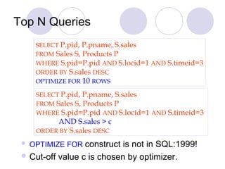 Top N Queries
SELECT P.pid, P.pname, S.sales
FROM Sales S, Products P
WHERE S.pid=P.pid AND S.locid=1 AND S.timeid=3
ORDER BY S.sales DESC
OPTIMIZE FOR 10 ROWS
 OPTIMIZE FOR construct is not in SQL:1999!
 Cut-off value c is chosen by optimizer.
SELECT P.pid, P.pname, S.sales
FROM Sales S, Products P
WHERE S.pid=P.pid AND S.locid=1 AND S.timeid=3
AND S.sales > c
ORDER BY S.sales DESC
 