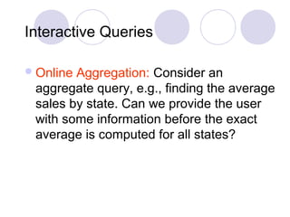 Interactive Queries
Online Aggregation: Consider an
aggregate query, e.g., finding the average
sales by state. Can we provide the user
with some information before the exact
average is computed for all states?
 