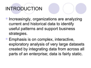 INTRODUCTION
Increasingly, organizations are analyzing
current and historical data to identify
useful patterns and support business
strategies.
Emphasis is on complex, interactive,
exploratory analysis of very large datasets
created by integrating data from across all
parts of an enterprise; data is fairly static.
 
