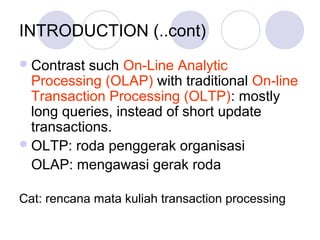 INTRODUCTION (..cont)
Contrast such On-Line Analytic
Processing (OLAP) with traditional On-line
Transaction Processing (OLTP): mostly
long queries, instead of short update
transactions.
OLTP: roda penggerak organisasi
OLAP: mengawasi gerak roda
Cat: rencana mata kuliah transaction processing
 