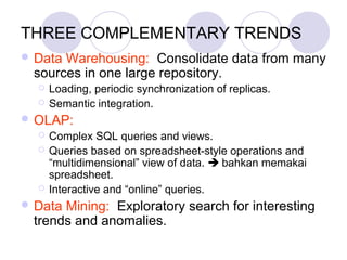 THREE COMPLEMENTARY TRENDS
 Data Warehousing: Consolidate data from many
sources in one large repository.
 Loading, periodic synchronization of replicas.
 Semantic integration.
 OLAP:
 Complex SQL queries and views.
 Queries based on spreadsheet-style operations and
“multidimensional” view of data.  bahkan memakai
spreadsheet.
 Interactive and “online” queries.
 Data Mining: Exploratory search for interesting
trends and anomalies.
 