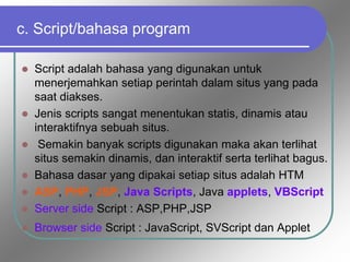 c. Script/bahasa program
 Script adalah bahasa yang digunakan untuk
menerjemahkan setiap perintah dalam situs yang pada
saat diakses.
 Jenis scripts sangat menentukan statis, dinamis atau
interaktifnya sebuah situs.
 Semakin banyak scripts digunakan maka akan terlihat
situs semakin dinamis, dan interaktif serta terlihat bagus.
 Bahasa dasar yang dipakai setiap situs adalah HTM
 ASP, PHP, JSP, Java Scripts, Java applets, VBScript
 Server side Script : ASP,PHP,JSP
 Browser side Script : JavaScript, SVScript dan Applet
 