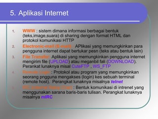 5. Aplikasi Internet
1. WWW : sistem dimana informasi berbagai bentuk
(teks,image,suara) di sharing dengan format HTML dan
protokol komunikasi HTTP
2. Electronic-mail (E-mail) : APlikasi yang memungkinkan para
pengguna internet dapat bertukar pesn (teks atau bentuk lain)
3. File Transfer: Aplikasi yang memungkinkan pengguna internet
mengirim file (UPLOAD) atau meganbil fali (DOWNLOAD).
Perankat lunaknya misal CuteFTP , WS_FTP
4. Remote Login : Protokol atau program yang memungkinkan
seorang pngguna mengakses (login) kes sebuah terminal
(remote host). Perangkat lunaknya misalnya telnet
5. IRC (Internet Relay Chat) : Bentuk komunikasi di intrenet yang
menggunakan sarana baris-baris tulisan. Perangkat lunaknya
misalnya mIRC
 