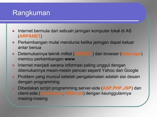 Rangkuman
 Internet bermula dari sebuah jaringan komputer lokal di AS
(ARPANET)
 Perkembangan mulai mendunia ketika jaringan dapat keluar
antar benua
 Detemukannya teknik millist (USENET) dan browser (Netscape)
memicu perkembangan www
 Internet menjadi sarana informasi paling unggul dengan
ditemukannya mesin-mesin pencari seperti Yahoo dan Google
 Problem yang muncul setelah pengalamatan adalah sisi desain
dengan programming
 Dibedakan script programming server-side (ASP,PHP,JSP) dan
client-side (JavaScript, VBScript) dengan keunggulannya
masing-masing
 