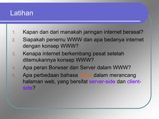 Latihan
1. Kapan dan dari manakah jaringan internet berasal?
2. Siapakah penemu WWW dan apa bedanya internet
dengan konsep WWW?
3. Kenapa internet berkembang pesat setelah
ditemukannya konsep WWW?
4. Apa peran Borwser dan Server dalam WWW?
5. Apa perbedaan bahasa script dalam merancang
halaman web, yang bersifat server-side dan client-
side?
 