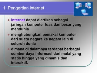 1. Pengertian internet
 Internet dapat diartikan sebagai
jaringan komputer luas dan besar yang
mendunia
 menghubungkan pemakai komputer
dari suatu negara ke negara lain di
seluruh dunia
 dimana di dalamnya terdapat berbagai
sumber daya informasi dari mulai yang
statis hingga yang dinamis dan
interaktif.
 