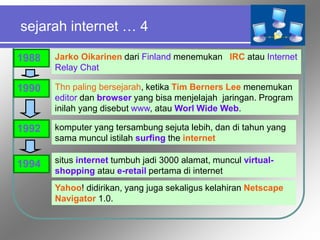 sejarah internet … 4
1988 Jarko Oikarinen dari Finland menemukan IRC atau Internet
Relay Chat
1990 Thn paling bersejarah, ketika Tim Berners Lee menemukan
editor dan browser yang bisa menjelajah jaringan. Program
inilah yang disebut www, atau Worl Wide Web.
komputer yang tersambung sejuta lebih, dan di tahun yang
sama muncul istilah surfing the internet
1992
1994 situs internet tumbuh jadi 3000 alamat, muncul virtual-
shopping atau e-retail pertama di internet
Yahoo! didirikan, yang juga sekaligus kelahiran Netscape
Navigator 1.0.
 