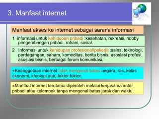 3. Manfaat internet
Manfaat akses ke internet sebagai sarana informasi
1 informasi untuk kehidupan pribadi :kesehatan, rekreasi, hobby,
pengembangan pribadi, rohani, sosial.
2 Informasi untuk kehidupan profesional/pekerja :sains, teknologi,
perdagangan, saham, komoditas, berita bisnis, asosiasi profesi,
asosiasi bisnis, berbagai forum komunikasi.
Keanggotaan internet tidak mengenal batas negara, ras, kelas
ekonomi, ideologi atau faktor faktor.
Manfaat internet terutama diperoleh melalui kerjasama antar
pribadi atau kelompok tanpa mengenal batas jarak dan waktu.
 