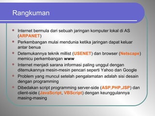 Rangkuman
 Internet bermula dari sebuah jaringan komputer lokal di AS
(ARPANET)
 Perkembangan mulai mendunia ketika jaringan dapat keluar
antar benua
 Detemukannya teknik millist (USENET) dan browser (Netscape)
memicu perkembangan www
 Internet menjadi sarana informasi paling unggul dengan
ditemukannya mesin-mesin pencari seperti Yahoo dan Google
 Problem yang muncul setelah pengalamatan adalah sisi desain
dengan programming
 Dibedakan script programming server-side (ASP,PHP,JSP) dan
client-side (JavaScript, VBScript) dengan keunggulannya
masing-masing
 