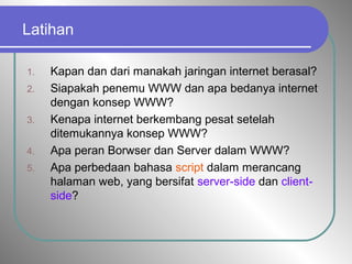 Latihan
1. Kapan dan dari manakah jaringan internet berasal?
2. Siapakah penemu WWW dan apa bedanya internet
dengan konsep WWW?
3. Kenapa internet berkembang pesat setelah
ditemukannya konsep WWW?
4. Apa peran Borwser dan Server dalam WWW?
5. Apa perbedaan bahasa script dalam merancang
halaman web, yang bersifat server-side dan client-
side?
 