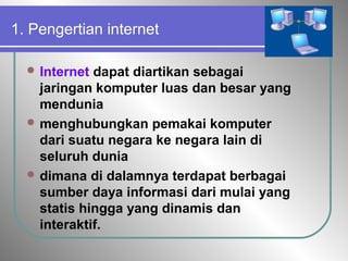 1. Pengertian internet
 Internet dapat diartikan sebagai
jaringan komputer luas dan besar yang
mendunia
 menghubungkan pemakai komputer
dari suatu negara ke negara lain di
seluruh dunia
 dimana di dalamnya terdapat berbagai
sumber daya informasi dari mulai yang
statis hingga yang dinamis dan
interaktif.
 