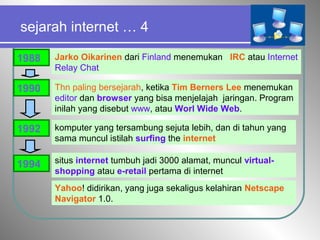 sejarah internet … 4
1988 Jarko Oikarinen dari Finland menemukan IRC atau Internet
Relay Chat
1990 Thn paling bersejarah, ketika Tim Berners Lee menemukan
editor dan browser yang bisa menjelajah jaringan. Program
inilah yang disebut www, atau Worl Wide Web.
komputer yang tersambung sejuta lebih, dan di tahun yang
sama muncul istilah surfing the internet
1992
1994 situs internet tumbuh jadi 3000 alamat, muncul virtual-
shopping atau e-retail pertama di internet
Yahoo! didirikan, yang juga sekaligus kelahiran Netscape
Navigator 1.0.
 