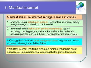 3. Manfaat internet
Manfaat akses ke internet sebagai sarana informasi
1 informasi untuk kehidupan pribadi :kesehatan, rekreasi, hobby,
pengembangan pribadi, rohani, sosial.
2 Informasi untuk kehidupan profesional/pekerja :sains,
teknologi, perdagangan, saham, komoditas, berita bisnis,
asosiasi profesi, asosiasi bisnis, berbagai forum komunikasi.
Keanggotaan internet tidak mengenal batas negara, ras, kelas
ekonomi, ideologi atau faktor faktor.
Manfaat internet terutama diperoleh melalui kerjasama antar
pribadi atau kelompok tanpa mengenal batas jarak dan waktu.
 