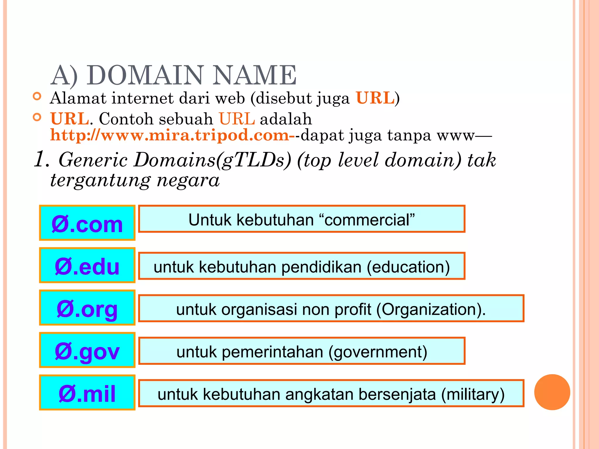 A) DOMAIN NAME
 Alamat internet dari web (disebut juga URL)
 URL. Contoh sebuah URL adalah
http://www.mira.tripod.com--dapat juga tanpa www—
1. Generic Domains(gTLDs) (top level domain) tak
tergantung negara
Ø.com
Ø.edu
Ø.gov
Ø.mil
Ø.org
Untuk kebutuhan “commercial”
untuk kebutuhan pendidikan (education)
untuk pemerintahan (government)
untuk kebutuhan angkatan bersenjata (military)
untuk organisasi non profit (Organization).
 
