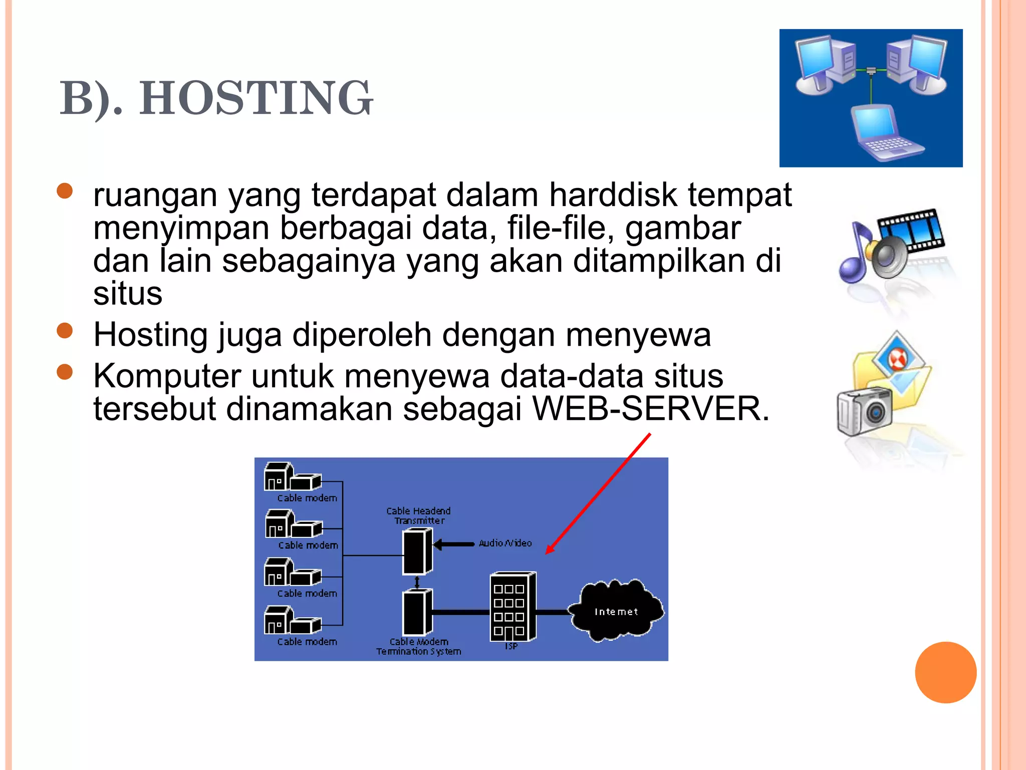 B). HOSTING
 ruangan yang terdapat dalam harddisk tempat
menyimpan berbagai data, file-file, gambar
dan lain sebagainya yang akan ditampilkan di
situs
 Hosting juga diperoleh dengan menyewa
 Komputer untuk menyewa data-data situs
tersebut dinamakan sebagai WEB-SERVER.
 