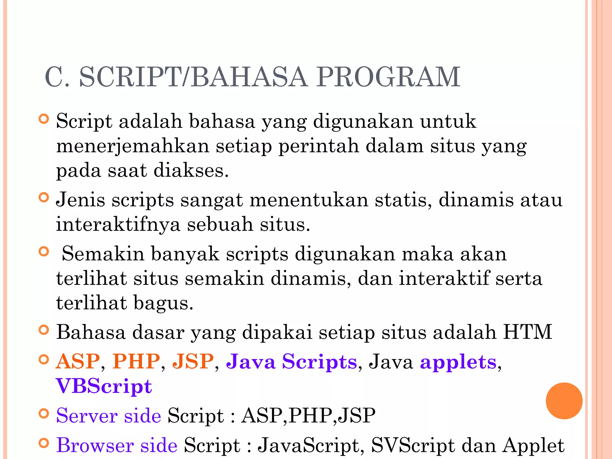 C. SCRIPT/BAHASA PROGRAM
 Script adalah bahasa yang digunakan untuk
menerjemahkan setiap perintah dalam situs yang
pada saat diakses.
 Jenis scripts sangat menentukan statis, dinamis atau
interaktifnya sebuah situs.
 Semakin banyak scripts digunakan maka akan
terlihat situs semakin dinamis, dan interaktif serta
terlihat bagus.
 Bahasa dasar yang dipakai setiap situs adalah HTM
 ASP, PHP, JSP, Java Scripts, Java applets,
VBScript
 Server side Script : ASP,PHP,JSP
 Browser side Script : JavaScript, SVScript dan Applet
 