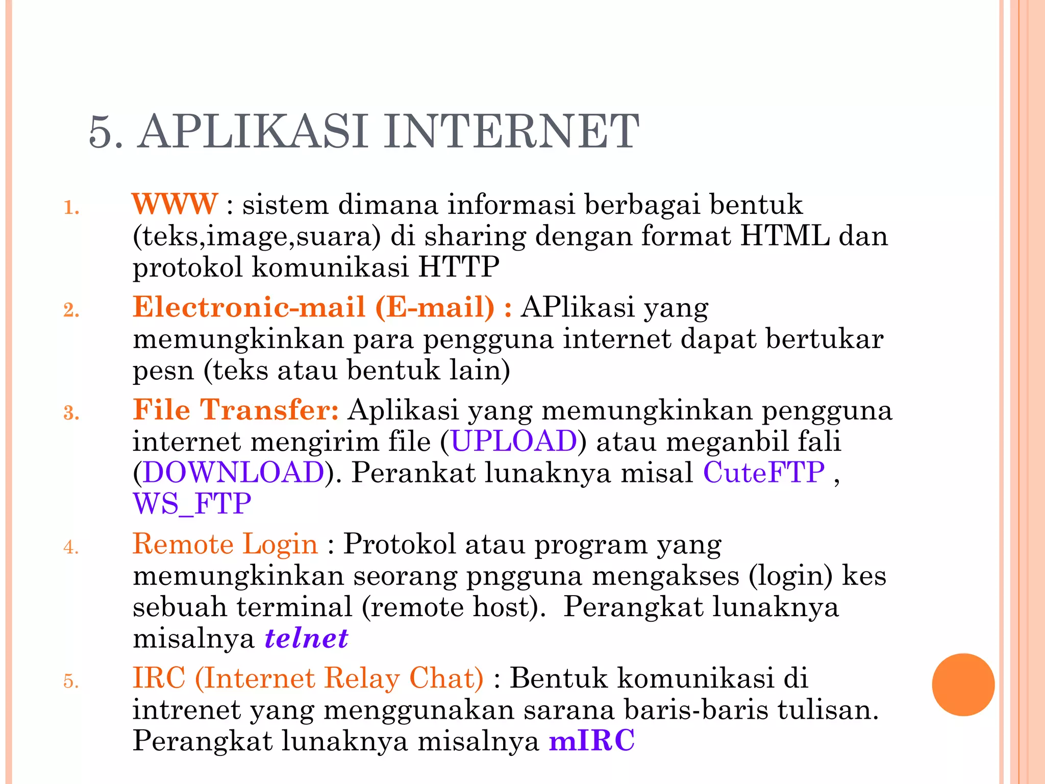 5. APLIKASI INTERNET
1. WWW : sistem dimana informasi berbagai bentuk
(teks,image,suara) di sharing dengan format HTML dan
protokol komunikasi HTTP
2. Electronic-mail (E-mail) : APlikasi yang
memungkinkan para pengguna internet dapat bertukar
pesn (teks atau bentuk lain)
3. File Transfer: Aplikasi yang memungkinkan pengguna
internet mengirim file (UPLOAD) atau meganbil fali
(DOWNLOAD). Perankat lunaknya misal CuteFTP ,
WS_FTP
4. Remote Login : Protokol atau program yang
memungkinkan seorang pngguna mengakses (login) kes
sebuah terminal (remote host). Perangkat lunaknya
misalnya telnet
5. IRC (Internet Relay Chat) : Bentuk komunikasi di
intrenet yang menggunakan sarana baris-baris tulisan.
Perangkat lunaknya misalnya mIRC
 