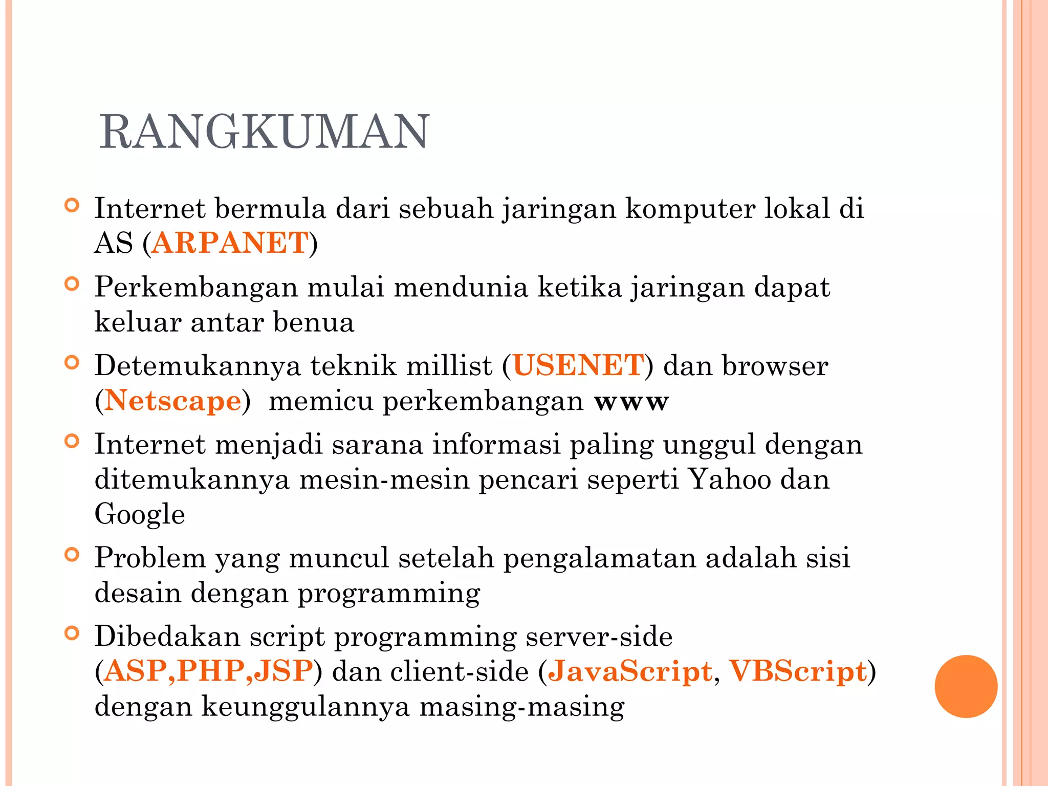 RANGKUMAN
 Internet bermula dari sebuah jaringan komputer lokal di
AS (ARPANET)
 Perkembangan mulai mendunia ketika jaringan dapat
keluar antar benua
 Detemukannya teknik millist (USENET) dan browser
(Netscape) memicu perkembangan www
 Internet menjadi sarana informasi paling unggul dengan
ditemukannya mesin-mesin pencari seperti Yahoo dan
Google
 Problem yang muncul setelah pengalamatan adalah sisi
desain dengan programming
 Dibedakan script programming server-side
(ASP,PHP,JSP) dan client-side (JavaScript, VBScript)
dengan keunggulannya masing-masing
 