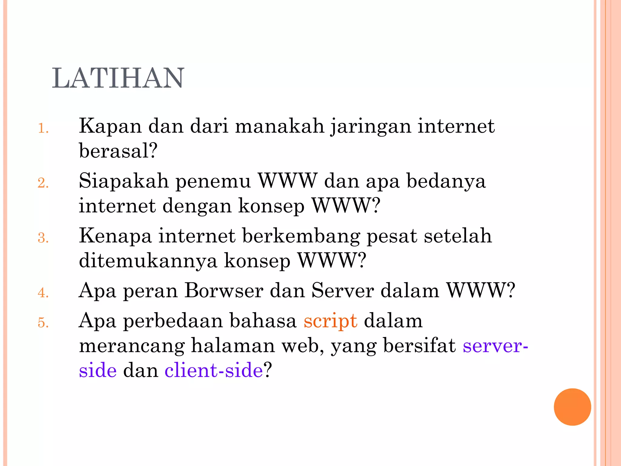 LATIHAN
1. Kapan dan dari manakah jaringan internet
berasal?
2. Siapakah penemu WWW dan apa bedanya
internet dengan konsep WWW?
3. Kenapa internet berkembang pesat setelah
ditemukannya konsep WWW?
4. Apa peran Borwser dan Server dalam WWW?
5. Apa perbedaan bahasa script dalam
merancang halaman web, yang bersifat server-
side dan client-side?
 
