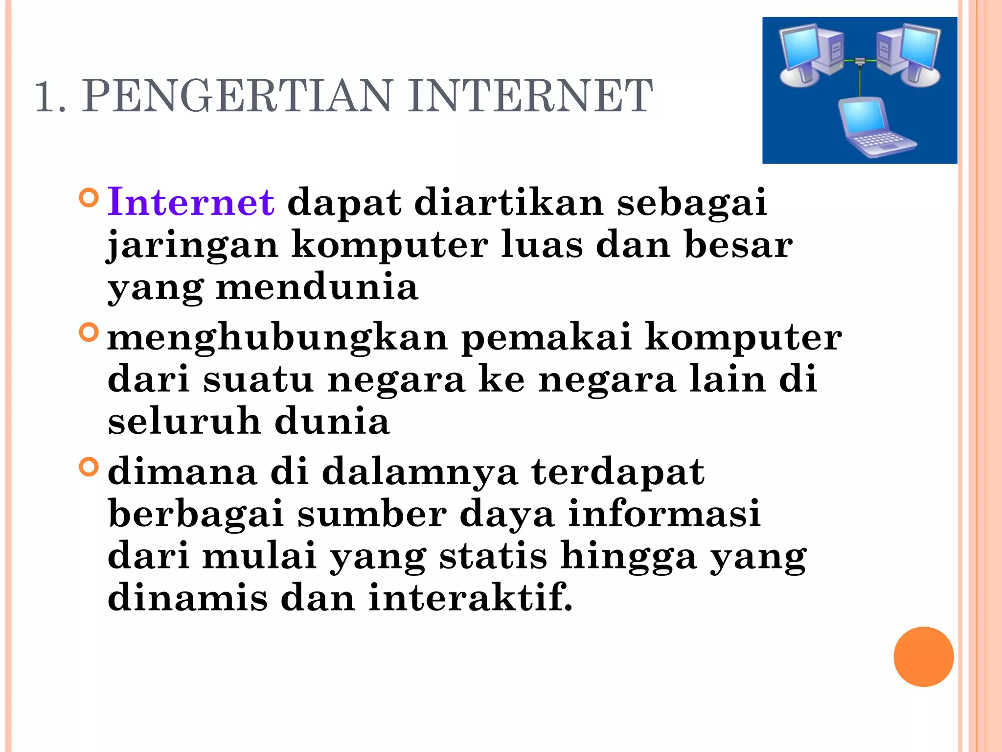 1. PENGERTIAN INTERNET
 Internet dapat diartikan sebagai
jaringan komputer luas dan besar
yang mendunia
 menghubungkan pemakai komputer
dari suatu negara ke negara lain di
seluruh dunia
 dimana di dalamnya terdapat
berbagai sumber daya informasi
dari mulai yang statis hingga yang
dinamis dan interaktif.
 