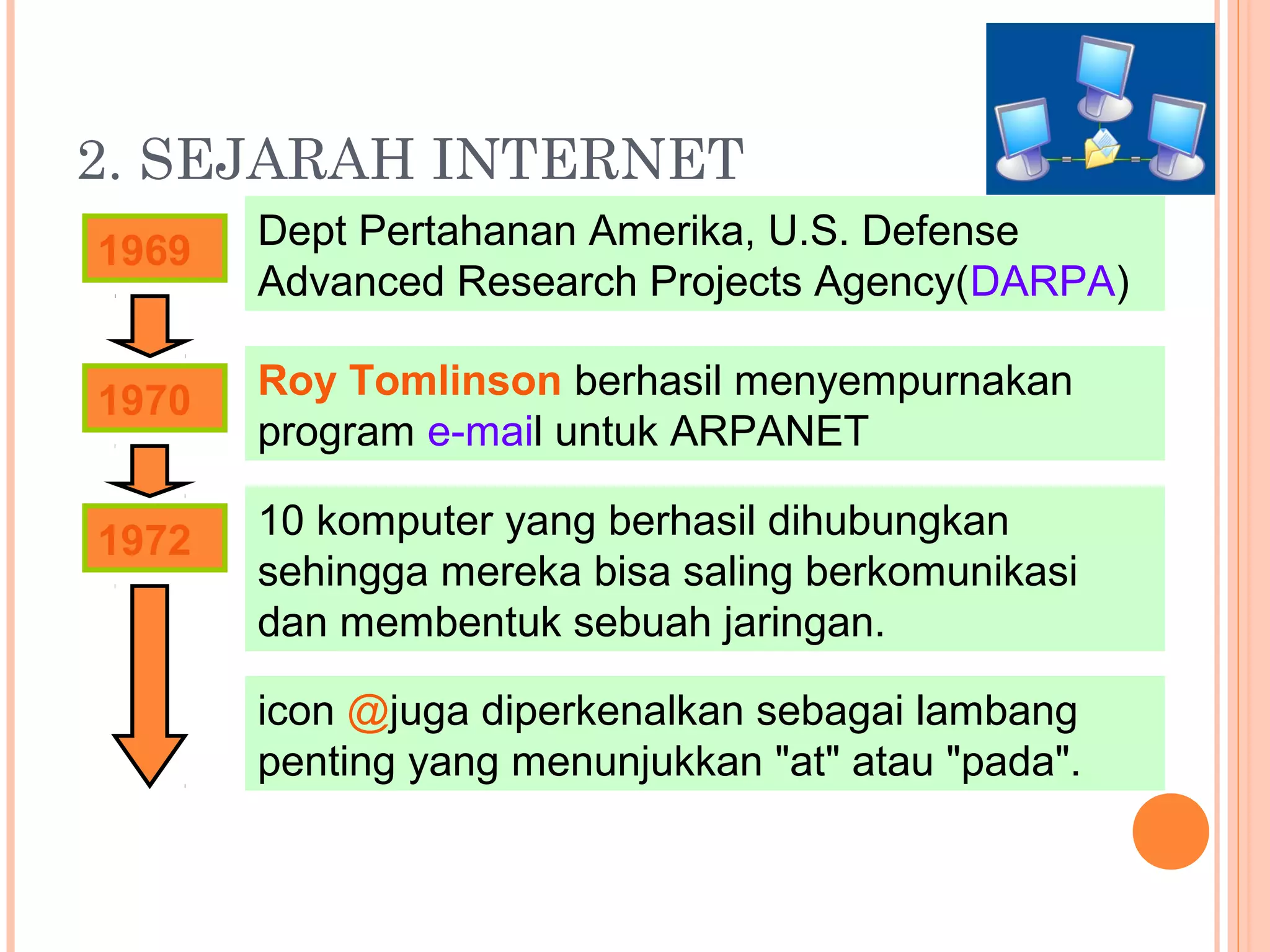 2. SEJARAH INTERNET
1969 Dept Pertahanan Amerika, U.S. Defense
Advanced Research Projects Agency(DARPA)
1970
1972 10 komputer yang berhasil dihubungkan
sehingga mereka bisa saling berkomunikasi
dan membentuk sebuah jaringan.
Roy Tomlinson berhasil menyempurnakan
program e-mail untuk ARPANET
icon @juga diperkenalkan sebagai lambang
penting yang menunjukkan "at" atau "pada".
 