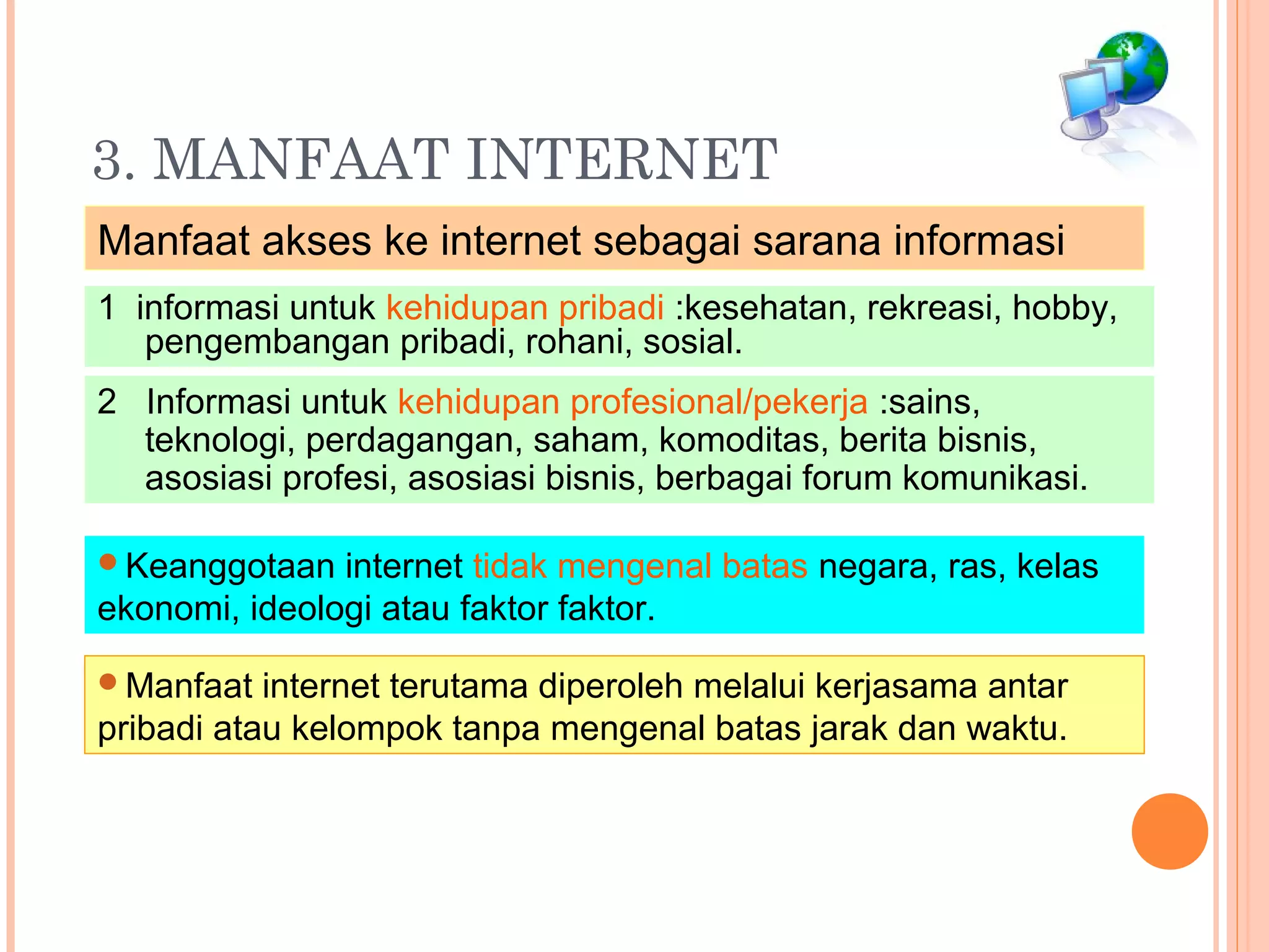 3. MANFAAT INTERNET
Manfaat akses ke internet sebagai sarana informasi
1 informasi untuk kehidupan pribadi :kesehatan, rekreasi, hobby,
pengembangan pribadi, rohani, sosial.
2 Informasi untuk kehidupan profesional/pekerja :sains,
teknologi, perdagangan, saham, komoditas, berita bisnis,
asosiasi profesi, asosiasi bisnis, berbagai forum komunikasi.
Keanggotaan internet tidak mengenal batas negara, ras, kelas
ekonomi, ideologi atau faktor faktor.
Manfaat internet terutama diperoleh melalui kerjasama antar
pribadi atau kelompok tanpa mengenal batas jarak dan waktu.
 