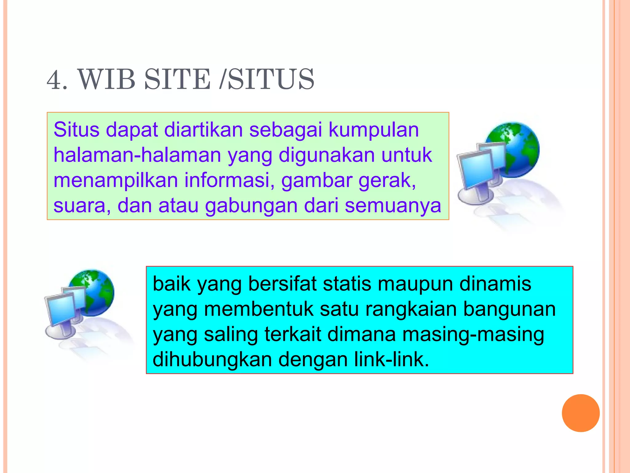 4. WIB SITE /SITUS
Situs dapat diartikan sebagai kumpulan
halaman-halaman yang digunakan untuk
menampilkan informasi, gambar gerak,
suara, dan atau gabungan dari semuanya
baik yang bersifat statis maupun dinamis
yang membentuk satu rangkaian bangunan
yang saling terkait dimana masing-masing
dihubungkan dengan link-link.
 