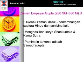 Zaman Empayar Gupta (280 SM~550 M) S *Dikenali zaman klasik - perkembangan sastera Hindu dan senibina kuil. *Menghasilkan karya Shankuntala & Kama Sutra. *Pemimpin terkenal adalah Samudragupta. Tamadun Islam dan Tamadun Asia USK 1012 Tamadun India 