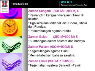 Zaman Sangam  (300 SM~300 M) S *Pemangkin kerajaan-kerajaan Tamil di selatan. *Tiga kerajaan terkenal iaitu Chera, Chola dan Pandya. *Perkembangan agama Hindu. Zaman Gelap (250 M~600 M) S *Sumbangan dalam sastera dan budaya. Zaman Pallava (600M~900M) S *Kegemilangan agama Hindu . *Memartabatkan bahasa sanskrit. Zaman Chola (900 M~1350M) S *Terjemahan sastera Sanskrit ~Tamil Tamadun Islam dan Tamadun Asia USK 1012 Tamadun India 