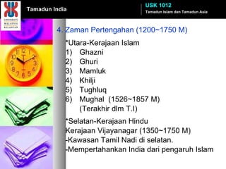 4. Zaman Pertengahan (1200~1750 M) *Utara-Kerajaan Islam 1) Ghazni 2) Ghuri 3) Mamluk 4) Khilji 5) Tughluq 6) Mughal  (1526~1857 M) (Terakhir dlm T.I) *Selatan-Kerajaan Hindu Kerajaan Vijayanagar (1350~1750 M) -Kawasan Tamil Nadi di selatan. -Mempertahankan India dari pengaruh Islam Tamadun Islam dan Tamadun Asia USK 1012 Tamadun India 