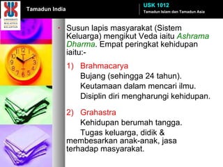 Susun lapis masyarakat (Sistem Keluarga) mengikut Veda iaitu  Ashrama Dharma . Empat peringkat kehidupan iaitu:- 1) Brahmacarya Bujang (sehingga 24 tahun). Keutamaan dalam mencari ilmu. Disiplin diri mengharungi kehidupan. 2) Grahastra Kehidupan berumah tangga. Tugas keluarga, didik &  membesarkan anak-anak, jasa  terhadap masyarakat. Tamadun Islam dan Tamadun Asia USK 1012 Tamadun India 