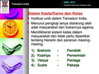 Sistem Kasta/Varna dan Kelas Institusi unik dalam Tamadun India. Menurut pengkaji ianya didokong oleh adat masyarakat dan bukannya agama. Menitikberat sistem kelas dalam masyarakat dan tidak perlu dipertikai tentang hierarki dan peranan masing-masing. 1) Brahmin - Pendidik 2) Ksatriya - Pemerintah 3) Vaisya - Peniaga 4) Sudra - Pekerja Tamadun Islam dan Tamadun Asia USK 1012 Tamadun India 