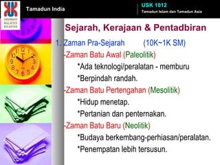 Sejarah, Kerajaan & Pentadbiran 1. Zaman Pra-Sejarah (10K~1K SM) -Zaman Batu Awal ( Paleolitik ) *Ada teknologi/peralatan - memburu *Berpindah randah. -Zaman Batu Pertengahan ( Mesolitik ) *Hidup menetap.  *Pertanian dan penternakan. -Zaman Batu Baru ( Neolitik ) *Budaya berkembang-perhiasan/peralatan. *Penempatan lebih tersusun. Tamadun Islam dan Tamadun Asia USK 1012 Tamadun India 