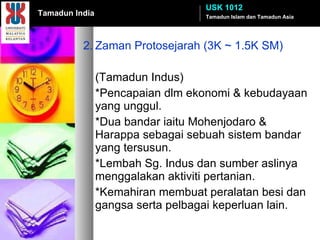 2. Zaman Protosejarah (3K ~ 1.5K SM) (Tamadun Indus) *Pencapaian dlm ekonomi & kebudayaan yang unggul. *Dua bandar iaitu Mohenjodaro & Harappa sebagai sebuah sistem bandar yang tersusun.  *Lembah Sg. Indus dan sumber aslinya menggalakan aktiviti pertanian. *Kemahiran membuat peralatan besi dan gangsa serta pelbagai keperluan lain.  Tamadun Islam dan Tamadun Asia USK 1012 Tamadun India 
