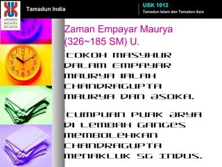 Zaman Empayar Maurya  (326~185 SM) U. *Tokoh masyhur dalam Empayar Maurya ialah Chandragupta Maurya dan Asoka. *Tumpuan puak Arya di Lembah Ganges membolehkan Chandragupta menakluk Sg Indus. *Raja Asoka beragama Buddha merupakan maharaja terkenal Dinasti ini.  *Buddha Mahayana & Hinayana . *Permulaan konsep pemerintahan empayar. Tamadun Islam dan Tamadun Asia USK 1012 Tamadun India 