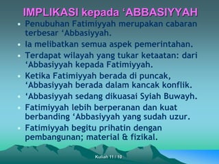 • Penubuhan Fatimiyyah merupakan cabaran
terbesar ‘Abbasiyyah.
• Ia melibatkan semua aspek pemerintahan.
• Terdapat wilayah yang tukar ketaatan: dari
‘Abbasiyyah kepada Fatimiyyah.
• Ketika Fatimiyyah berada di puncak,
‘Abbasiyyah berada dalam kancak konflik.
• ‘Abbasiyyah sedang dikuasai Syiah Buwayh.
• Fatimiyyah lebih berperanan dan kuat
berbanding ‘Abbasiyyah yang sudah uzur.
• Fatimiyyah begitu prihatin dengan
pembangunan; material & fizikal.
IMPLIKASI kepada ‘ABBASIYYAH
Kuliah 11 / 10
 