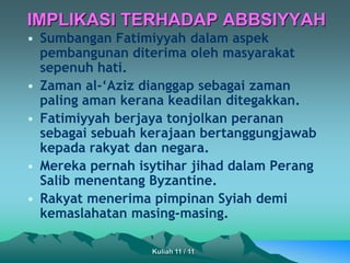 • Sumbangan Fatimiyyah dalam aspek
pembangunan diterima oleh masyarakat
sepenuh hati.
• Zaman al-‘Aziz dianggap sebagai zaman
paling aman kerana keadilan ditegakkan.
• Fatimiyyah berjaya tonjolkan peranan
sebagai sebuah kerajaan bertanggungjawab
kepada rakyat dan negara.
• Mereka pernah isytihar jihad dalam Perang
Salib menentang Byzantine.
• Rakyat menerima pimpinan Syiah demi
kemaslahatan masing-masing.
IMPLIKASI TERHADAP ABBSIYYAH
Kuliah 11 / 11
 