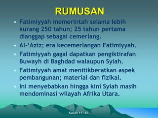 • Fatimiyyah memerintah selama lebih
kurang 250 tahun; 25 tahun pertama
dianggap sebagai cemerlang.
• Al-‘Aziz; era kecemerlangan Fatimiyyah.
• Fatimiyyah gagal dapatkan pengiktirafan
Buwayh di Baghdad walaupun Syiah.
• Fatimiyyah amat menitikberatkan aspek
pembangunan; material dan fizikal.
• Ini menyebabkan hingga kini Syiah masih
mendominasi wilayah Afrika Utara.
RUMUSAN
Kuliah 11 / 12
 