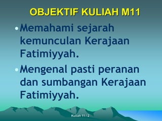 OBJEKTIF KULIAH M11
•Memahami sejarah
kemunculan Kerajaan
Fatimiyyah.
•Mengenal pasti peranan
dan sumbangan Kerajaan
Fatimiyyah.
Kuliah 11 / 2
 