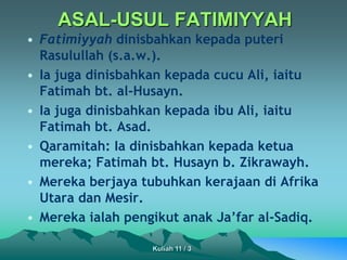 ASAL-USUL FATIMIYYAH
• Fatimiyyah dinisbahkan kepada puteri
Rasulullah (s.a.w.).
• Ia juga dinisbahkan kepada cucu Ali, iaitu
Fatimah bt. al-Husayn.
• Ia juga dinisbahkan kepada ibu Ali, iaitu
Fatimah bt. Asad.
• Qaramitah: Ia dinisbahkan kepada ketua
mereka; Fatimah bt. Husayn b. Zikrawayh.
• Mereka berjaya tubuhkan kerajaan di Afrika
Utara dan Mesir.
• Mereka ialah pengikut anak Ja’far al-Sadiq.
Kuliah 11 / 3
 