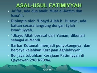 ASAL-USUL FATIMIYYAH
• Ja’far, ada dua anak: Musa al-Kazim dan
Isma’il.
• Dipimpin oleh ‘Ubayd Allah b. Husayn, ada
kaitan secara langsung dengan Syiah
Isma’iliyyah.
• ‘Ubayd Allah berasal dari Yaman; dikenali
sebagai al-Mahdi.
• Barbar Kutamah menjadi penyokongnya, dan
berjaya kalahkan Kerajaan Aghlabiyyah.
• Berjaya tubuhkan Kerajaan Fatimiyyah di
Qayrawan 296H/909M.
Kuliah 11 / 4
 