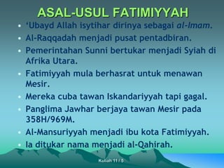 ASAL-USUL FATIMIYYAH
• ‘Ubayd Allah isytihar dirinya sebagai al-Imam.
• Al-Raqqadah menjadi pusat pentadbiran.
• Pemerintahan Sunni bertukar menjadi Syiah di
Afrika Utara.
• Fatimiyyah mula berhasrat untuk menawan
Mesir.
• Mereka cuba tawan Iskandariyyah tapi gagal.
• Panglima Jawhar berjaya tawan Mesir pada
358H/969M.
• Al-Mansuriyyah menjadi ibu kota Fatimiyyah.
• Ia ditukar nama menjadi al-Qahirah.
Kuliah 11 / 5
 