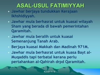ASAL-USUL FATIMIYYAH
• Jawhar berjaya tundukkan Kerajaan
Ikhshidiyyah.
• Jawhar mula berhasrat untuk kuasai wilayah
Sham yang berada di bawah pemerintahan
Qaramitah.
• Jawhar mula beralih untuk kuasai
Semenanjung Tanah Arab.
• Berjaya kuasai Makkah dan Madinah 971M.
• Jawhar mula berhasrat untuk kuasa Bayt al-
Muqaddis tapi terbatal kerana perlu
pertahankan al-Qahirah drpd Qaramitah.
Kuliah 11 / 6
 