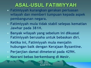ASAL-USUL FATIMIYYAH
• Fatimiyyah kurangkan gerakan perluasan
wilayah dan memberi tumpuan kepada aspek
pembangunan negara.
• Fatimiyyah mula tidak stabil selepas kematian
Jawhar pada 381H.
• Banyak wilayah yang sebelum ini dikuasai
Fatimiyyah berusaha untuk bebaskan diri.
• Ketika ini, Fatimiyyah mula menjalin
hubungan baik dengan Kerajaan Byzantine.
• Perjanjian damai dimeterai pada 429H.
• Nasrani bebas berkembang di Mesir.
Kuliah 11 / 7
 