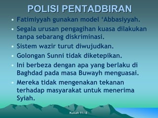POLISI PENTADBIRAN
• Fatimiyyah gunakan model ‘Abbasiyyah.
• Segala urusan pengagihan kuasa dilakukan
tanpa sebarang diskriminasi.
• Sistem wazir turut diwujudkan.
• Golongan Sunni tidak diketepikan.
• Ini berbeza dengan apa yang berlaku di
Baghdad pada masa Buwayh menguasai.
• Mereka tidak mengenakan tekanan
terhadap masyarakat untuk menerima
Syiah.
Kuliah 11 / 8
 