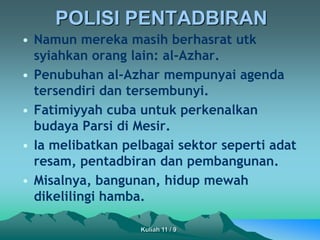 POLISI PENTADBIRAN
• Namun mereka masih berhasrat utk
syiahkan orang lain: al-Azhar.
• Penubuhan al-Azhar mempunyai agenda
tersendiri dan tersembunyi.
• Fatimiyyah cuba untuk perkenalkan
budaya Parsi di Mesir.
• Ia melibatkan pelbagai sektor seperti adat
resam, pentadbiran dan pembangunan.
• Misalnya, bangunan, hidup mewah
dikelilingi hamba.
Kuliah 11 / 9
 